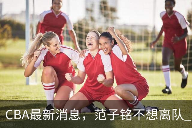 CBA最新消息，范子铭不想离队 方硕想打满20赛季 徐杰特训收获颇丰